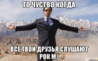 то чуство когда все твои друзья слушают РОК m/