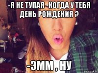 -Я не тупая -Когда у тебя день рождения ? -Эмм , ну