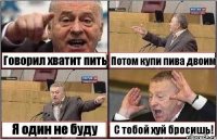 Говорил хватит пить Потом купи пива двоим Я один не буду С тобой хуй бросишь!