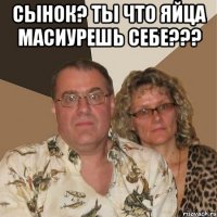 Сынок? ты что яйца масиурешь себе??? 