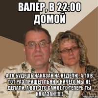 Валер, в 22:00 домой А то будешь наказан на неделю. а то в тот раз пришел пьян и ничего мы не делали, а вот это самое то теперь ты наказан!!!!!!