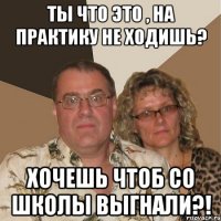 Ты что это , на практику не ходишь? Хочешь чтоб со школы выгнали?!