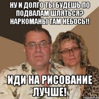 Ну и долго ты будешь по подвалам шляться? Наркоманы там небось!! Иди на рисование лучше!