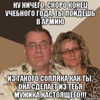 Ну ничего, скоро конец учебного года, ты пойдешь в армию Из такого сопляка как ты, она сделает из тебя мужика настоящего!!!