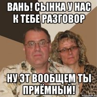 Вань! Сынка у нас к тебе разговор Ну эт вообщем ты приёмный!