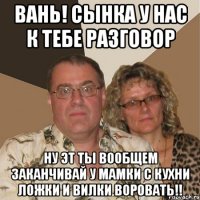 Вань! Сынка у нас к тебе разговор Ну эт ты вообщем заканчивай у мамки с кухни ложки и вилки воровать!!