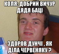 Коля: добрий вичур дядя баці Здоров дунчі , як діла червеняку ?