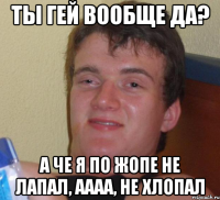 Ты гей вообще да? А че я по жопе не лапал, аааа, не хлопал