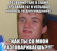 Позвонил Тане в скайп tatyanadr242 и услышал наконец-то долгожданное: "Как ты со мной разговариваешь?!!!"