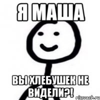 я маша вы хлебушек не видели?!