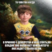 То чувство когда Я прихожу с дежурства и хочу спать,но Владик уже включает компьютер и Яна ходит с пылесосом.