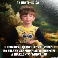 То чувство когда Я прихожу с дежурства и хочу спать но Владик уже включает компьютер, а Яна ходит с пылесосом.