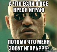 а что если я все вреся ИГРАю потому что меня зовут ИГОРЬ??!?