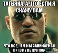 Татьяна, а что если я скажу Вам что всё, чем мы занимаемся никому не нужно?