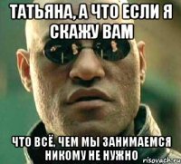 Татьяна, а что если я скажу Вам что всё, чем мы занимаемся никому не нужно