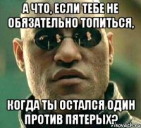 А что, если тебе не обязательно топиться, когда ты остался один против пятерых?