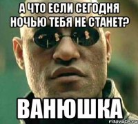 А что если сегодня ночью тебя не станет? Ванюшка