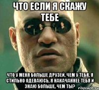 что если я скажу тебе что у меня больше друзей, чем у тебя, я стильно одеваюсь, я накачаннее тебя и знаю больше, чем ты?