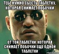 Тебе нужно сьесть таблетку, которая снимает побочки От той таблетки, которая снимает побочки еще одной таблетки