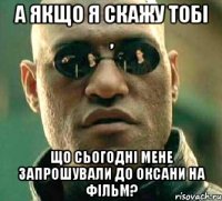 А якщо я скажу тобі , Що сьогодні мене запрошували до Оксани на фільм?