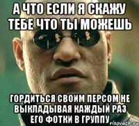 а что если я скажу тебе что ты можешь гордиться своим персом не выкладывая каждый раз его фотки в группу