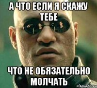 А что если я скажу тебе что не обязательно молчать