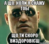 А що, коли я скажу тобі Що ти скоро виздоровієш