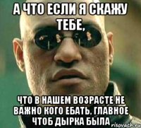 А что если я скажу тебе, что в нашем возрасте не важно кого ебать, главное чтоб дырка была