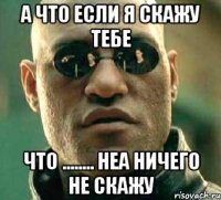 а что если я скажу тебе что ........ неа ничего не скажу