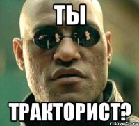 ты тракторист?