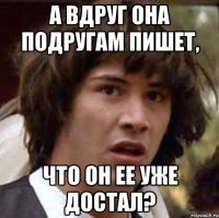 а вдруг она подругам пишет, что он ее уже достал?