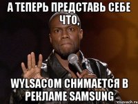 А ТЕПЕРЬ ПРЕДСТАВЬ СЕБЕ ЧТО, WYLSACOM СНИМАЕТСЯ В РЕКЛАМЕ SAMSUNG