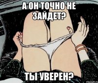 а он точно не зайдет? ты уверен?