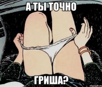 А ТЫ ТОЧНО ГРИША?