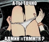 А ты точно Админ #TRMMTR ?