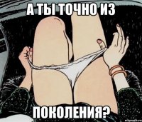 А ТЫ ТОЧНО ИЗ ПОКОЛЕНИЯ?