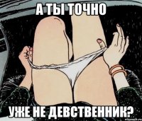 А ТЫ ТОЧНО УЖЕ НЕ ДЕВСТВЕННИК?