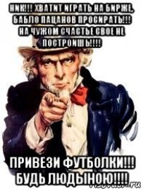 НИК!!! ХВАТИТ ИГРАТЬ НА БИРЖЕ, БАБЛО ПАЦАНОВ ПРОСИРАТЬ!!! НА ЧУЖОМ СЧАСТЬЕ СВОЕ НЕ ПОСТРОИШЬ!!!! ПРИВЕЗИ ФУТБОЛКИ!!! БУДЬ ЛЮДЫНОЮ!!!!