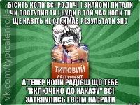 бісить коли всі родичі і знайомі питали чи поступив ти і куди в той час коли ти ще навіть не отримав результати ЗНО а тепер коли радієш що тебе "включено до наказу" всі заткнулись і всім насрати