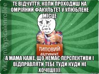 те відчуття, коли проходиш на омріяний факультет у улюблене місце а мама каже, що немає перспективи і відправляти тебе туди куди не хочеш((((