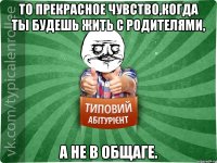 То прекрасное чувство,когда ты будешь жить с родителями, а не в общаге.