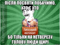 після посвяти побачимо, хто є хто бо тільки на нетверезу голову люди щирі