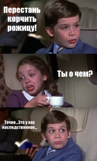 Перестань корчить рожицу! Ты о чем? Точно...Это у вас наследственное...