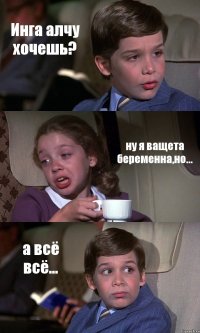 Инга алчу хочешь? ну я ващета беременна,но... а всё всё...