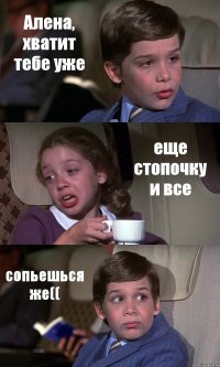 Алена, хватит тебе уже еще стопочку и все сопьешься же((