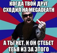 Когда твой друг сходил на megadeath А ты нет, и он стебет тебя из за этого