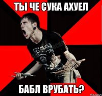 ТЫ ЧЕ СУКА АХУЕЛ БАБЛ ВРУБАТЬ?