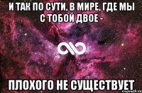 И так по сути, в мире, где мы с тобой двое - плохого не существует