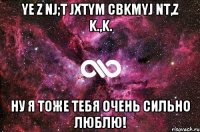 Ye z nj;t jxtym cbkmyj nt,z k.,k. Ну я тоже тебя очень сильно люблю!