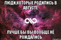 люди,которые родились в августе лучше бы вы вообще не рождались